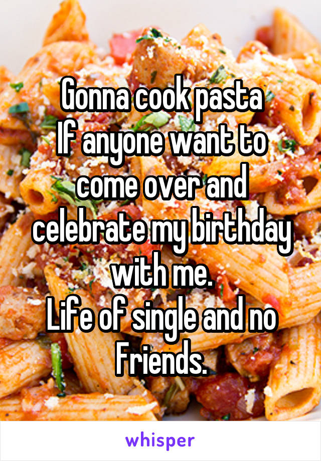 Gonna cook pasta
If anyone want to come over and celebrate my birthday with me.
Life of single and no
Friends.
