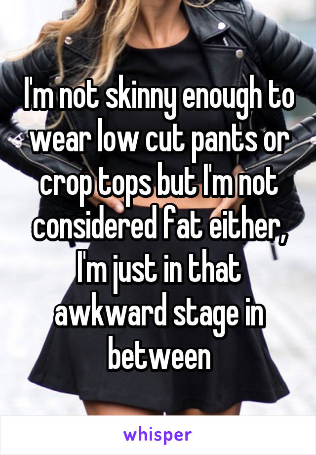 I'm not skinny enough to wear low cut pants or crop tops but I'm not considered fat either, I'm just in that awkward stage in between
