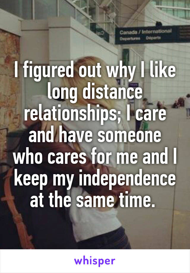 I figured out why I like long distance relationships; I care and have someone who cares for me and I keep my independence at the same time. 