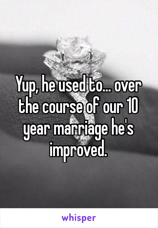 Yup, he used to… over the course of our 10 year marriage he's improved. 