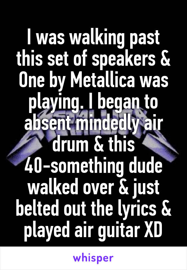 I was walking past this set of speakers & One by Metallica was playing. I began to absent mindedly air drum & this 40-something dude walked over & just belted out the lyrics & played air guitar XD