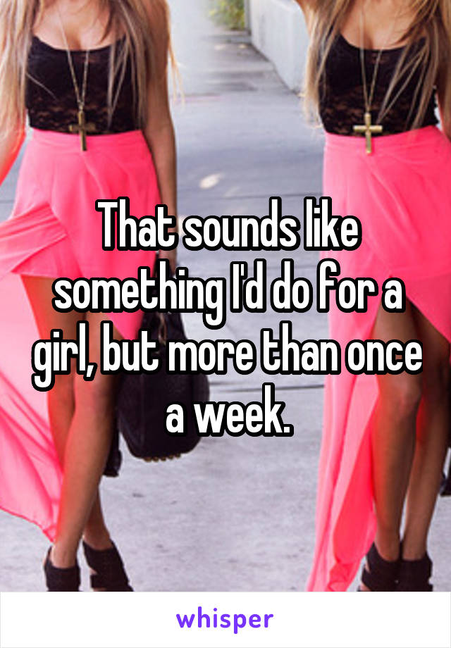 That sounds like something I'd do for a girl, but more than once a week.