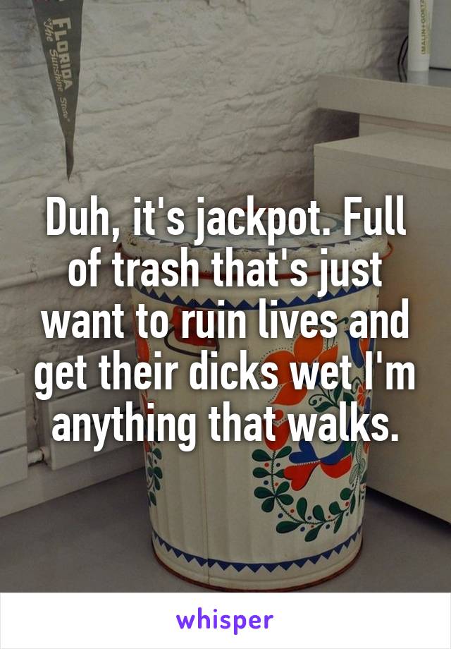 Duh, it's jackpot. Full of trash that's just want to ruin lives and get their dicks wet I'm anything that walks.