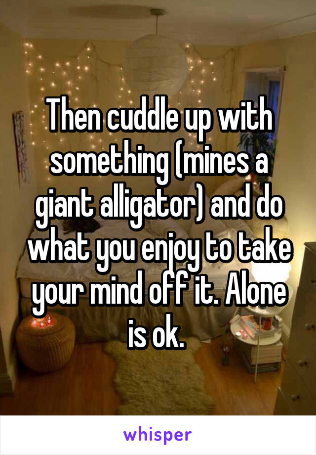 Then cuddle up with something (mines a giant alligator) and do what you enjoy to take your mind off it. Alone is ok. 