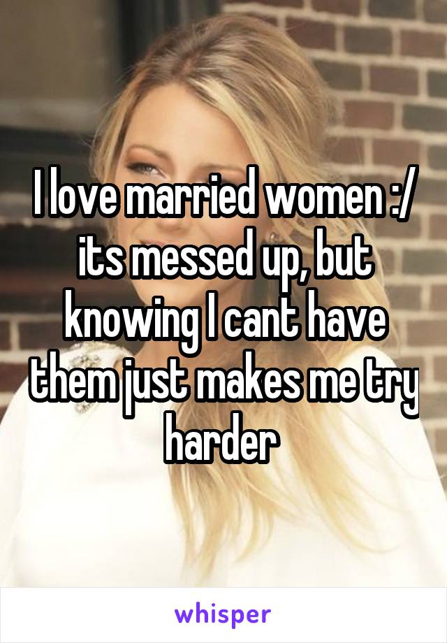 I love married women :/ its messed up, but knowing I cant have them just makes me try harder 