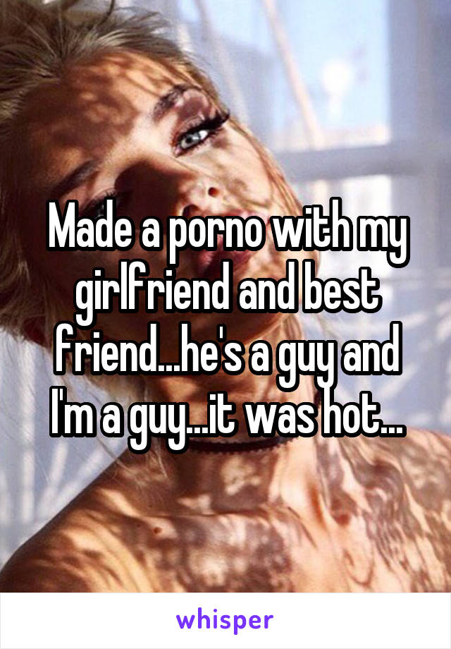 Made a porno with my girlfriend and best friend...he's a guy and I'm a guy...it was hot...