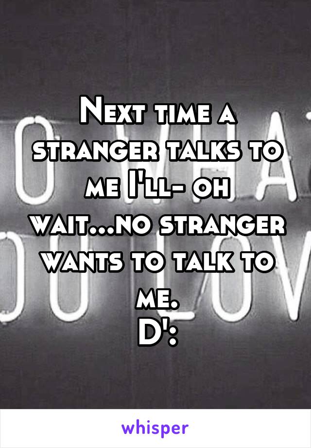 Next time a stranger talks to me I'll- oh wait...no stranger wants to talk to me.
D':