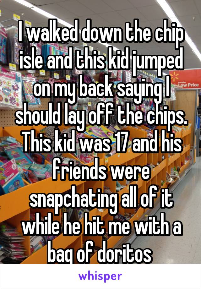 I walked down the chip isle and this kid jumped on my back saying I should lay off the chips. This kid was 17 and his friends were snapchating all of it while he hit me with a bag of doritos 