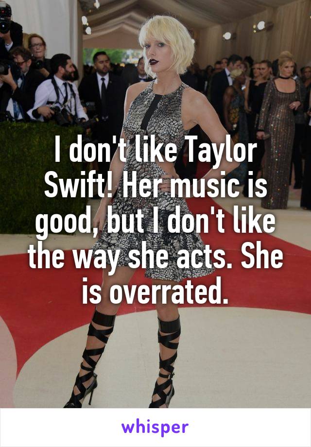 I don't like Taylor Swift! Her music is good, but I don't like the way she acts. She is overrated.