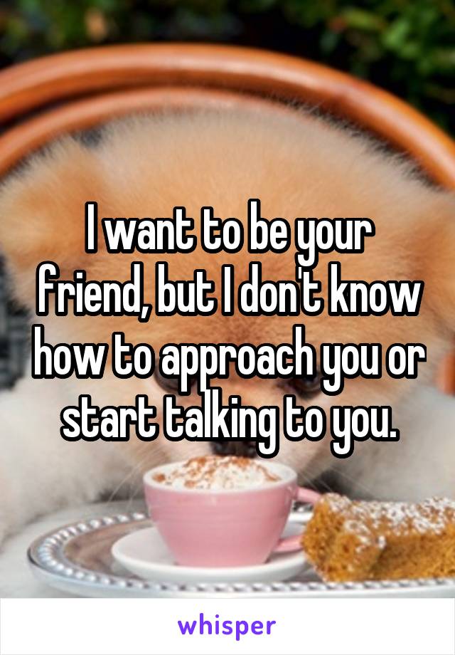 I want to be your friend, but I don't know how to approach you or start talking to you.