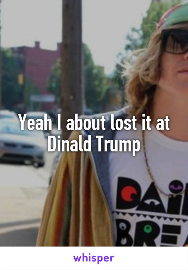 Yeah I about lost it at Dinald Trump