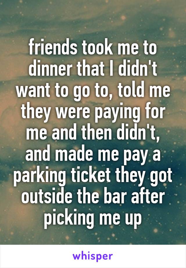 friends took me to dinner that I didn't want to go to, told me they were paying for me and then didn't, and made me pay a parking ticket they got outside the bar after picking me up