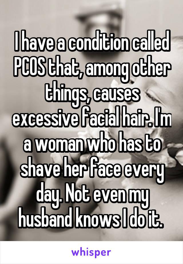 I have a condition called PCOS that, among other things, causes excessive facial hair. I'm a woman who has to shave her face every day. Not even my husband knows I do it. 