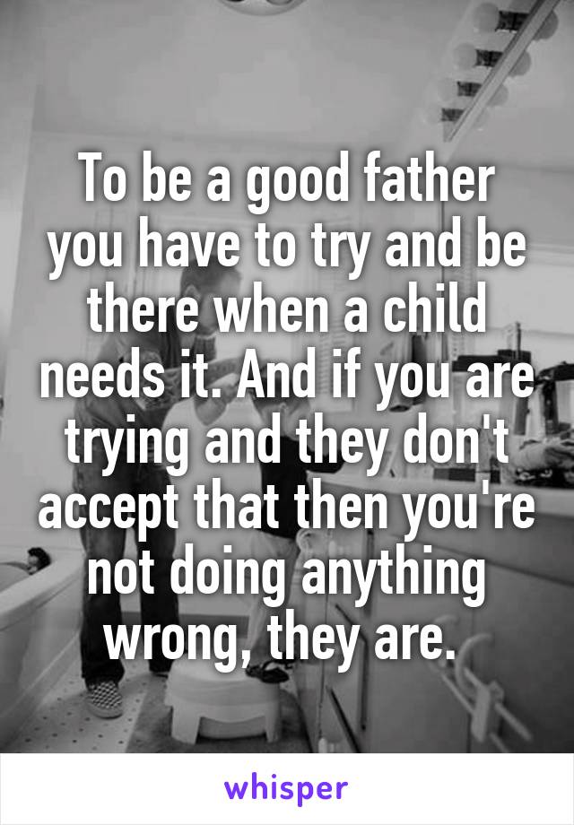 To be a good father you have to try and be there when a child needs it. And if you are trying and they don't accept that then you're not doing anything wrong, they are. 