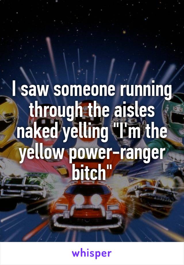 I saw someone running through the aisles naked yelling "I'm the yellow power-ranger bitch"