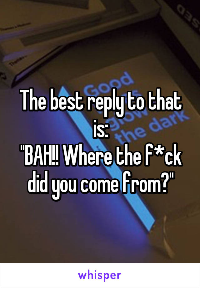 The best reply to that is:
"BAH!! Where the f*ck did you come from?"