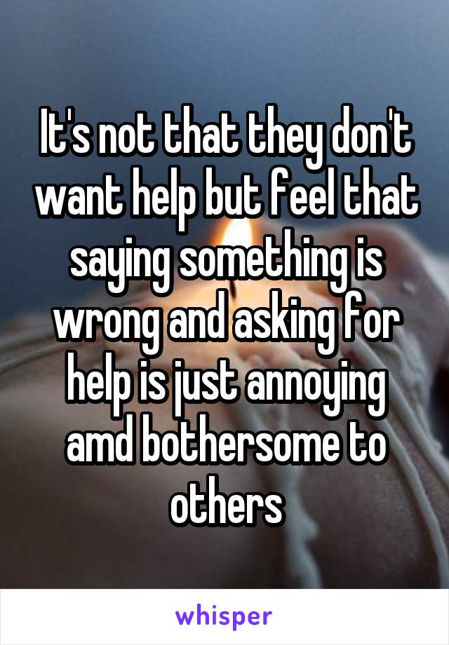It's not that they don't want help but feel that saying something is wrong and asking for help is just annoying amd bothersome to others