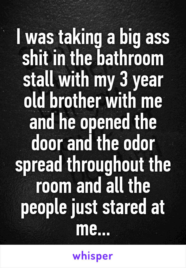 I was taking a big ass shit in the bathroom stall with my 3 year old brother with me and he opened the door and the odor spread throughout the room and all the people just stared at me...