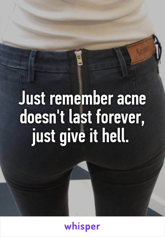Just remember acne doesn't last forever, just give it hell. 