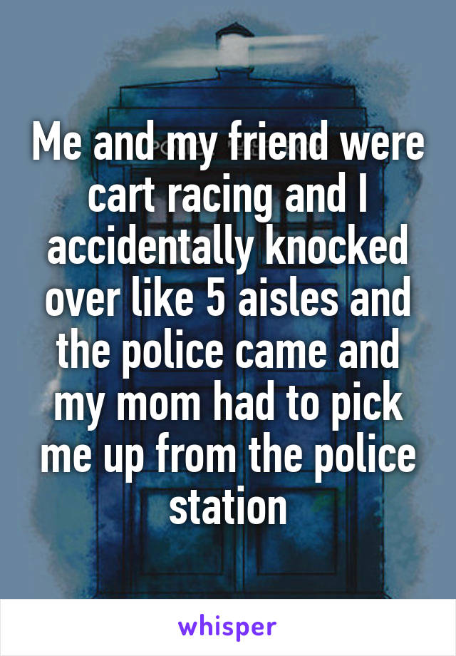 Me and my friend were cart racing and I accidentally knocked over like 5 aisles and the police came and my mom had to pick me up from the police station
