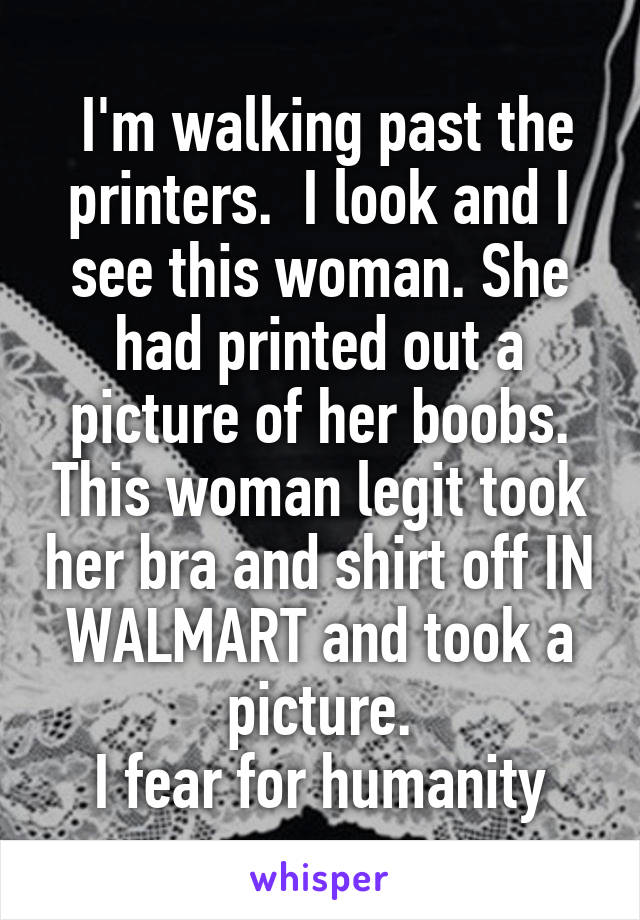  I'm walking past the printers.  I look and I see this woman. She had printed out a picture of her boobs. This woman legit took her bra and shirt off IN WALMART and took a picture.
I fear for humanity