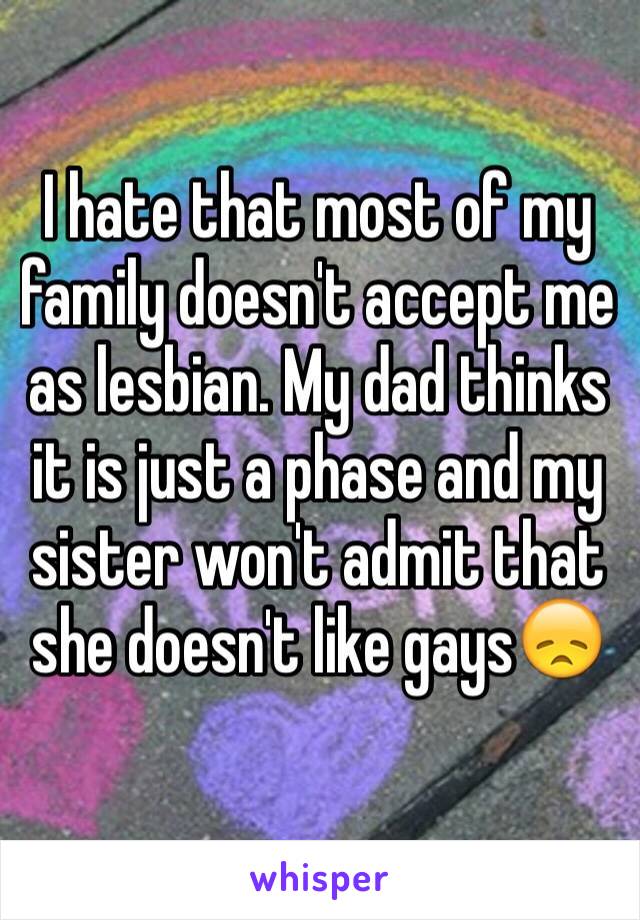 I hate that most of my family doesn't accept me as lesbian. My dad thinks it is just a phase and my sister won't admit that she doesn't like gays😞