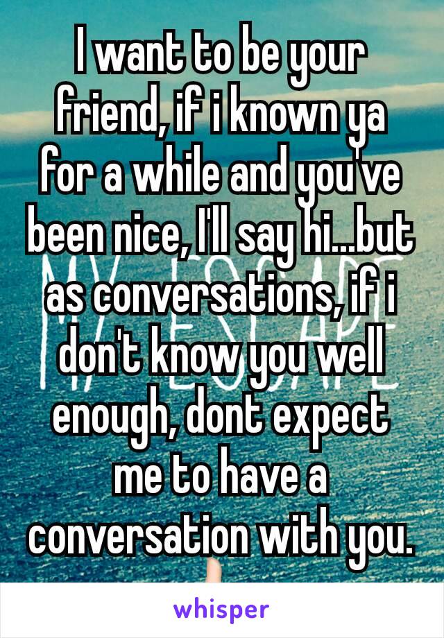 I want to be your friend, if i known ya for a while and you've been nice, I'll say hi...but as conversations, if i don't know you well enough, dont expect me to have a conversation with you. 👍