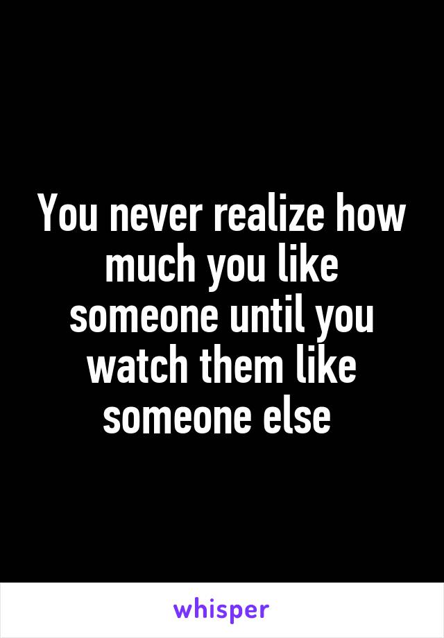 You never realize how much you like someone until you watch them like someone else 