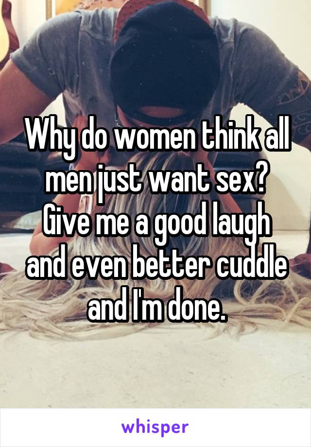 Why do women think all men just want sex? Give me a good laugh and even better cuddle and I'm done.
