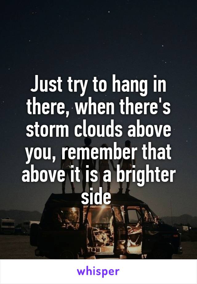 Just try to hang in there, when there's storm clouds above you, remember that above it is a brighter side 