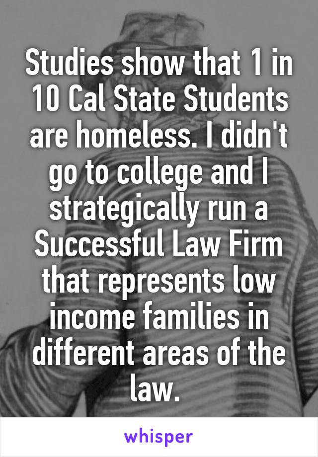 Studies show that 1 in 10 Cal State Students are homeless. I didn't go to college and I strategically run a Successful Law Firm that represents low income families in different areas of the law. 