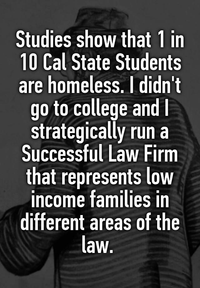 Studies show that 1 in 10 Cal State Students are homeless. I didn't go to college and I strategically run a Successful Law Firm that represents low income families in different areas of the law. 