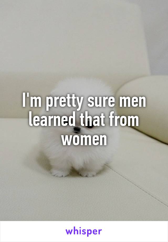 I'm pretty sure men learned that from women