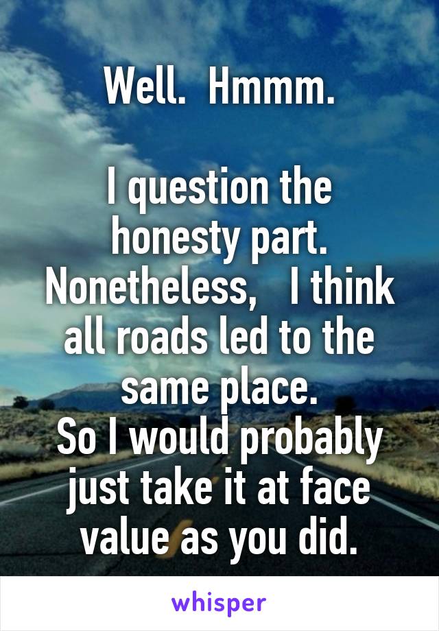 Well.  Hmmm.

I question the honesty part.
Nonetheless,   I think all roads led to the same place.
So I would probably just take it at face value as you did.