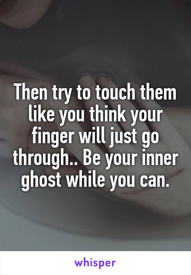 Then try to touch them like you think your finger will just go through.. Be your inner ghost while you can.