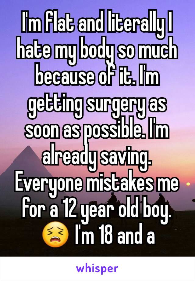 I'm flat and literally I hate my body so much because of it. I'm getting surgery as soon as possible. I'm already saving. Everyone mistakes me for a 12 year old boy. 😣 I'm 18 and a woman 