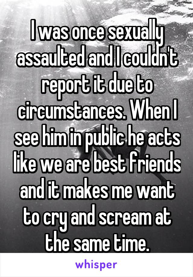 I was once sexually assaulted and I couldn't report it due to circumstances. When I see him in public he acts like we are best friends and it makes me want to cry and scream at the same time.