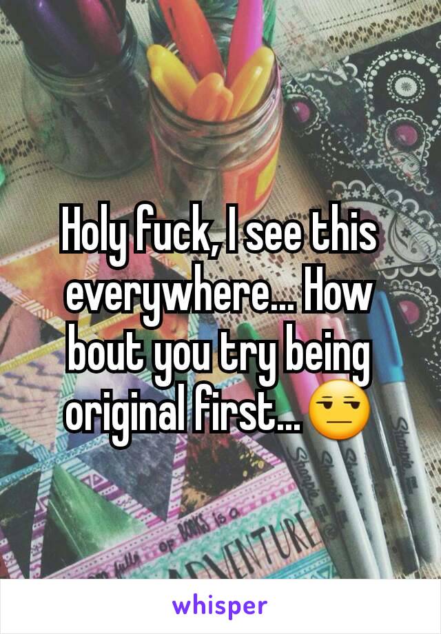 Holy fuck, I see this everywhere... How bout you try being original first...😒