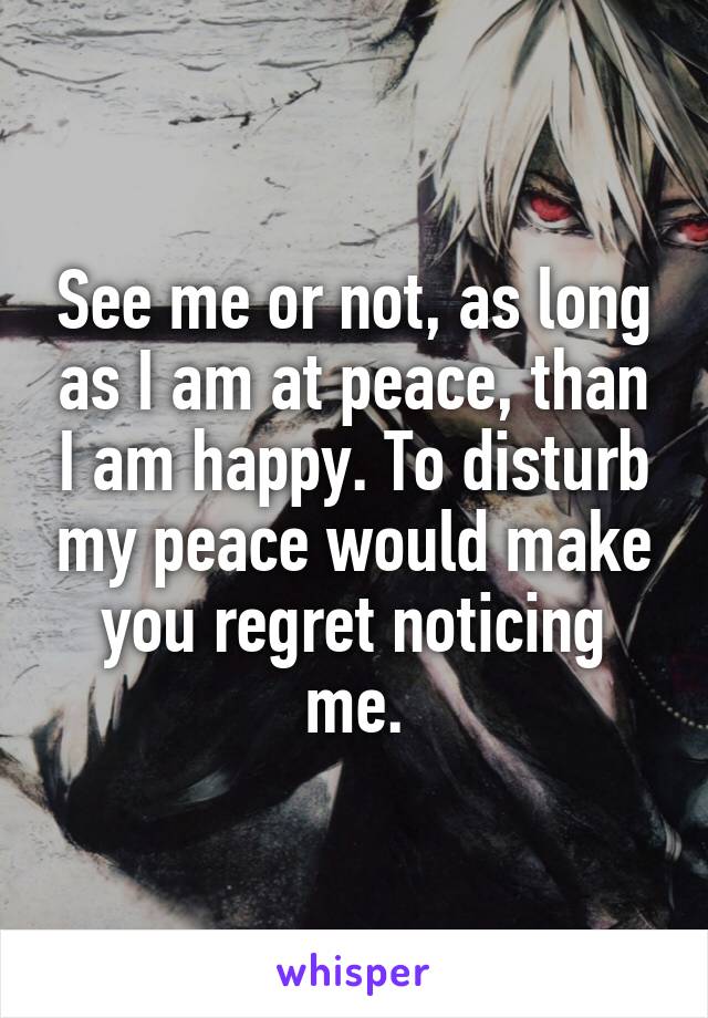 See me or not, as long as I am at peace, than I am happy. To disturb my peace would make you regret noticing me.