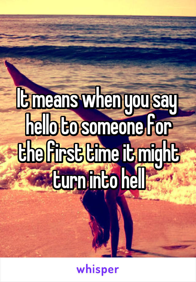 It means when you say  hello to someone for the first time it might turn into hell