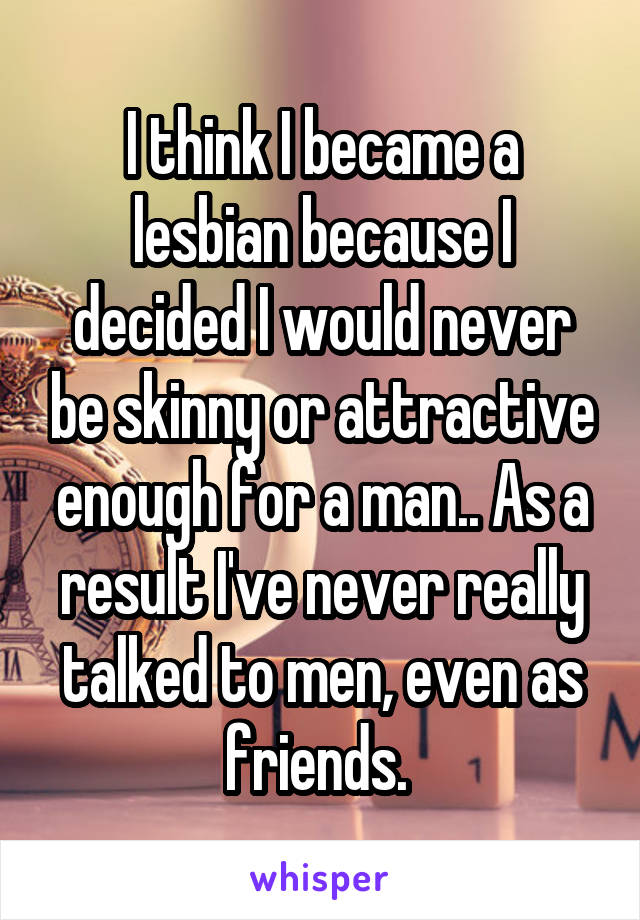 I think I became a lesbian because I decided I would never be skinny or attractive enough for a man.. As a result I've never really talked to men, even as friends. 