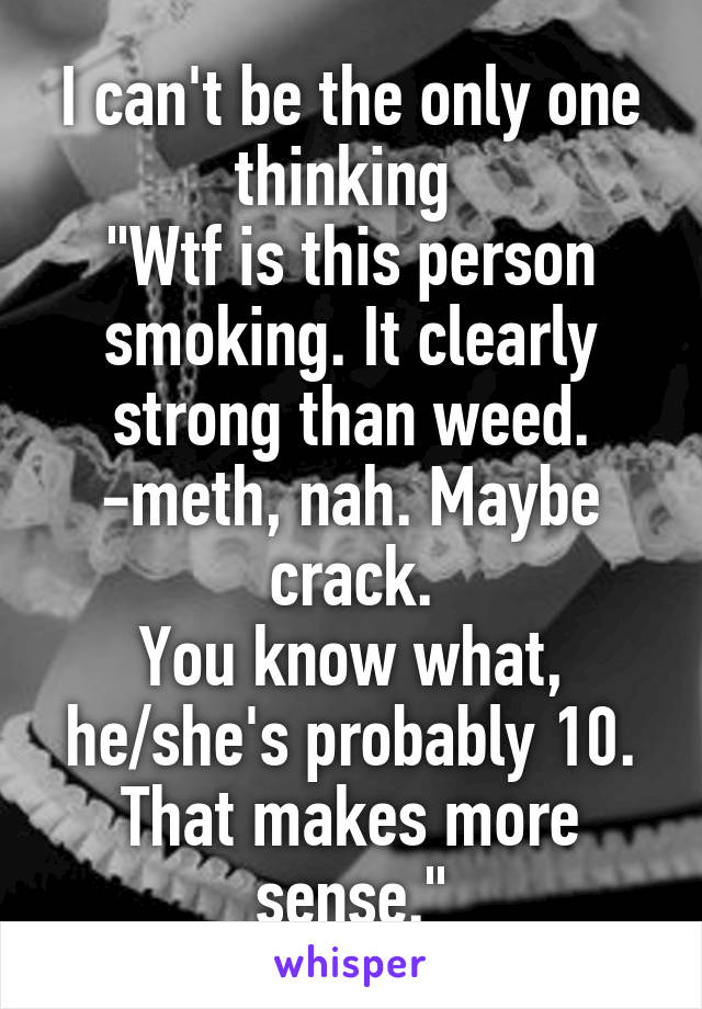 I can't be the only one thinking 
"Wtf is this person smoking. It clearly strong than weed.
-meth, nah. Maybe crack.
You know what, he/she's probably 10. That makes more sense."