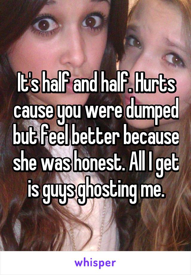 It's half and half. Hurts cause you were dumped but feel better because she was honest. All I get is guys ghosting me.