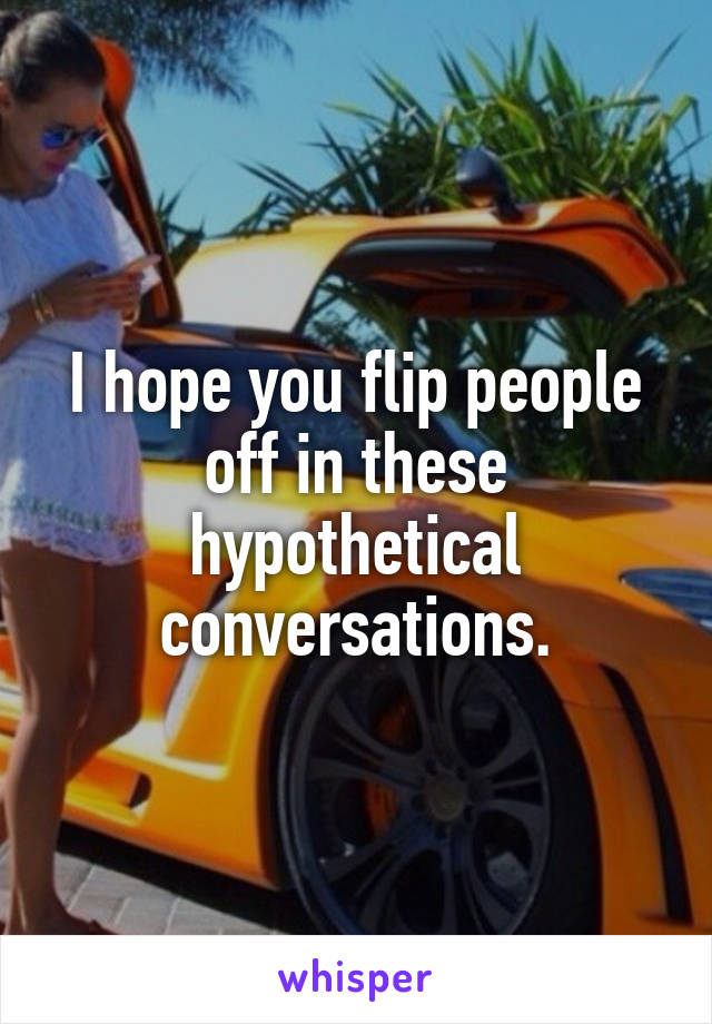 I hope you flip people off in these hypothetical conversations.