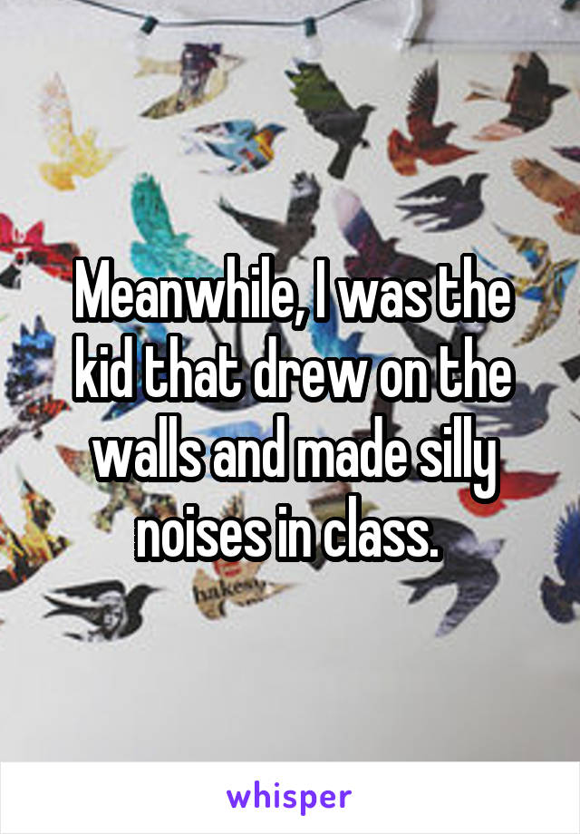 Meanwhile, I was the kid that drew on the walls and made silly noises in class. 