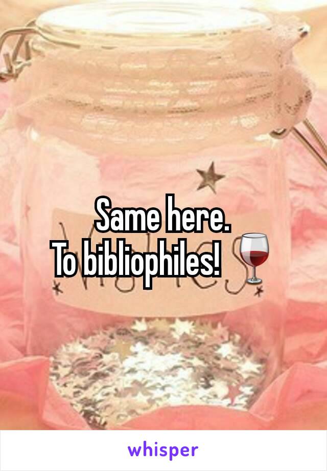 Same here.
 To bibliophiles! 🍷