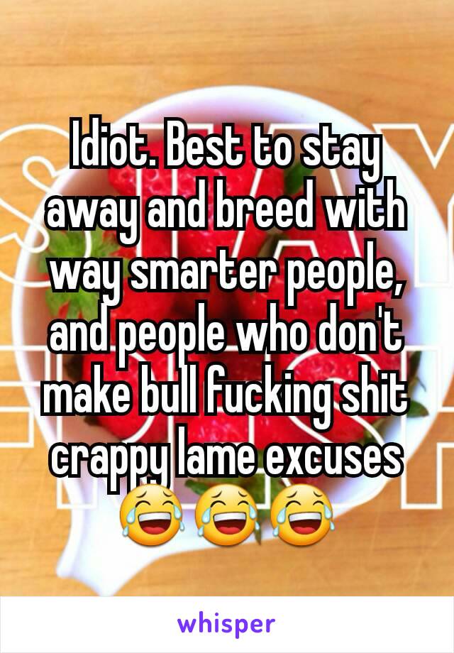 Idiot. Best to stay away and breed with way smarter people, and people who don't make bull fucking shit crappy lame excuses 😂😂😂