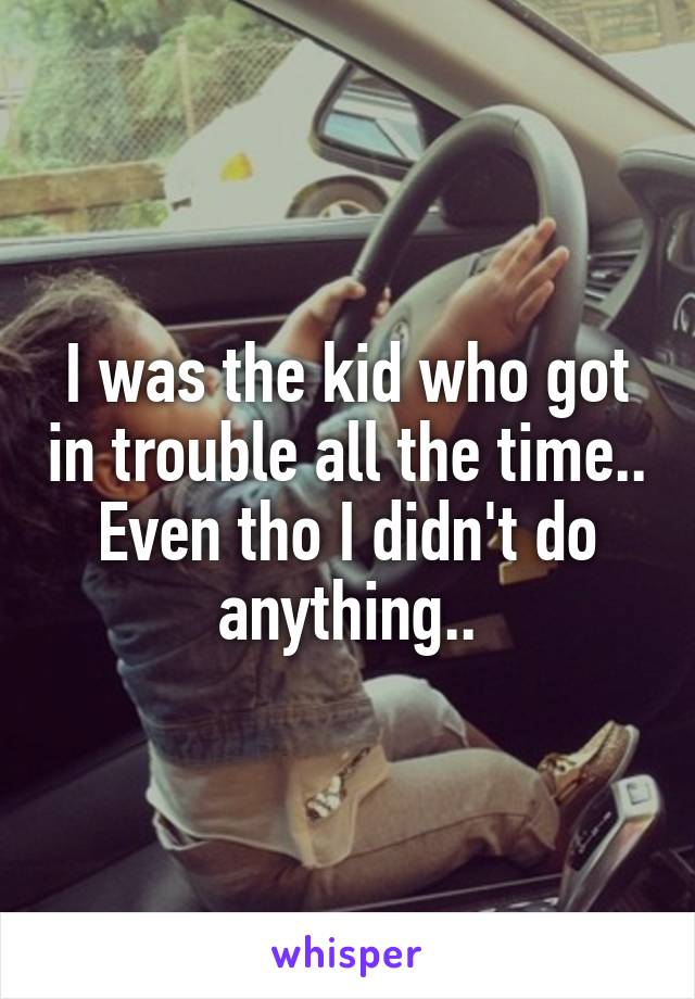 I was the kid who got in trouble all the time.. Even tho I didn't do anything..