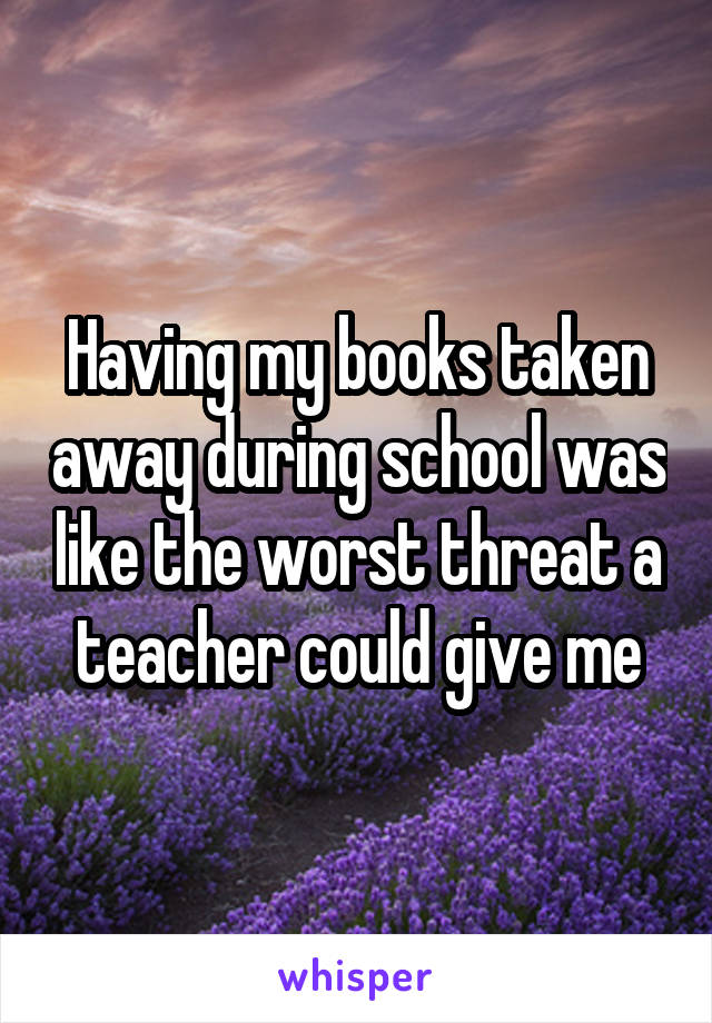 Having my books taken away during school was like the worst threat a teacher could give me