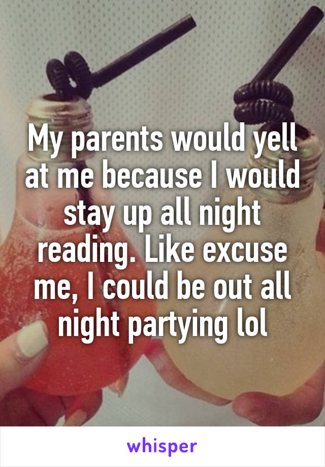 My parents would yell at me because I would stay up all night reading. Like excuse me, I could be out all night partying lol